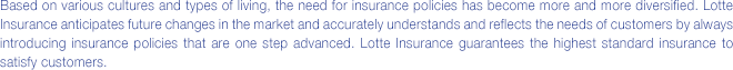 Based on various cultures and types of living, the need for insurance policies has become more and more diversified. Lotte Insurance anticipates future changes in the market and accurately understands and reflects the needs of customers by always introducing insurance policies that are one step ahead. Lotte Insurance guarantees the highest standard insurance to satisfy customers.