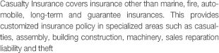 Casualty Insurance covers insurance other than marine, fire, automobile, long-term and guarantee insurances. This provides customized insurance policy in specialized areas such as casualties, assembly, building construction, machinery, sales reparation liability and theft