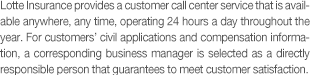 Lotte Insurance provides a customer call center service that is available anywhere, any time, operating 24 hours a day throughout the year. For customers' civil applications and compensation information, a corresponding business manager is selected as a person in charge who guarantees to meet customer satisfaction.
