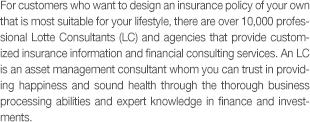 For customers who want to design an insurance policy of your own that is most suitable for your lifestyle, there are over 10,000 professional Lotte Consultants (LC) and agencies that provide customized insurance information and financial consulting services. An LC is an asset management consultant whom you can trust in providing happiness and sound health through the thorough business processing abilities and expert knowledge in finance and investments.