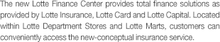 The new Lotte Finance Center provides total finance solutions as provided by Lotte Insurance, Lotte Card and Lotte Capital. Located within Lotte Department Stores and Lotte Marts, customers can conveniently access the new-conceptual insurance service.