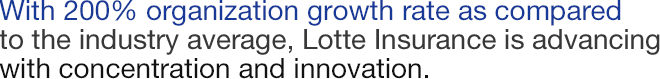With 200% organization growth rate as compared to the industry average, Lotte Insurance is advancing with concentration and innovation.