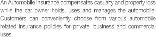 An Automobile Insurance compensates casualty and property oss while the car owner holds, uses and manages the automobile. Customers can conveniently choose from various automobile related insurance policies for private, business and commercial uses.