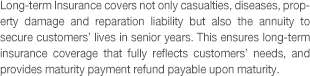 Long-term Insurance covers not only casualties, diseases, property damage and reparation liability but also the annuity to secure customers' lives in senior years. This ensures long-term insurance coverage that fully reflects customers' needs, and provides maturity payment refund payable upon maturity.