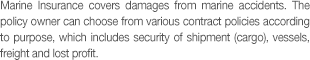 Marine Insurance covers damages from marine accidents. The policy owner can choose from various contract policies according to purpose, which includes security of shipment (cargo), vessels, freight and lost profit.