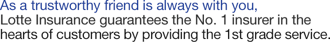 As a trustworthy friend is always with you, Lotte Insurance guarantees the No. 1 insurer in the hearts of customers by providing the 1st grade service.