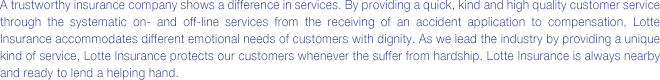 A trustworthy insurance company shows a difference in services. By providing a quick, kind and high quality customer service through the systematic on- and off-line services from the receiving of an accident application to compensation, Lotte Insurance accommodates different emotional needs of customers with dignity. providing a unique kind of service, Lotte Insurance protects our customers from hardship. Lotte Insurance is always nearby and ready to lend a helping hand.