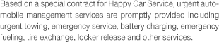 Based on a special contract for Happy Car Service, urgent automobile management services are promptly provided including urgent towing, emergency service, battery charging, emergency fueling, tire exchange, locker release and other services.