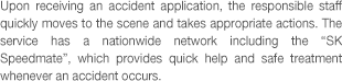 Upon receiving an accident application, the responsible staff quickly moves to the scene and takes appropriate actions. The service has a nationwide network including the 'SK Speedmate', which provides quick help and safe treatment if an accident occurs.