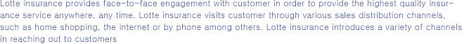 Lotte Insurance provides face-to-face engagement with customers in order to provide the highest quality insurance service anywhere, any time. Lotte Insurance visits customers through various sales distribution channels, such as home shopping, the Internet or by phone among others. Lotte Insurance introduces a variety of channels in reaching out to customers