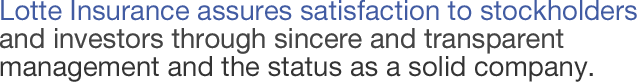Lotte Insurance assures satisfaction to stockholders and investors through sincere and transparent management and the status as a solid company.