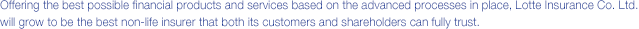 Offering the best possible financial products and services based on the advanced processes in place, Lotte Insurance Co. Ltd. will grow to be the best non-life insurer that both its customers and shareholders can fully trust.
