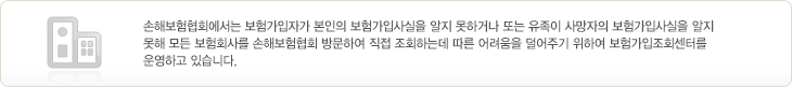 손해보험협회에서는 보험가입자가 본인의 보험가입사실을 알지 못하거나 또는 유족이 사망자의 보험가입사실을 알지 못해 모든 보험회사를 손해보험협회 방문하여 직접 조회하는데 따른 어려움을 덜어주기 위하여 [보험가입조회센터] 를 운영하고 있습니다.